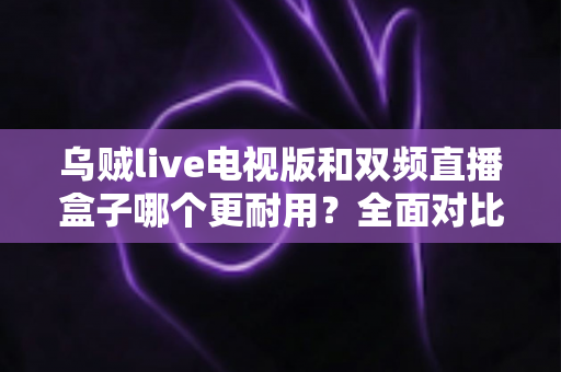 乌贼live电视版和双频直播盒子哪个更耐用？全面对比分析与选购指南帮你避坑