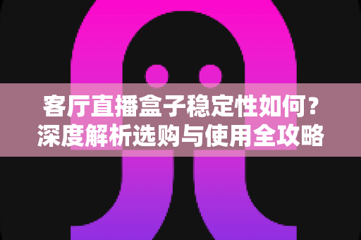 客厅直播盒子稳定性如何？深度解析选购与使用全攻略，助你打造不卡顿的家庭观影体验