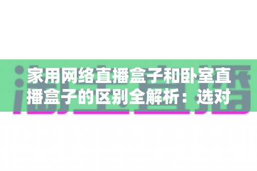 家用网络直播盒子和卧室直播盒子的区别全解析：选对设备，让直播事半功倍