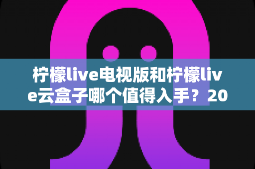 柠檬live电视版和柠檬live云盒子哪个值得入手?2025最新选购指南与深度对比分析 柠檬live电视版和柠檬live云盒子哪个值得入手?2025最新选购指南与深度对比分析