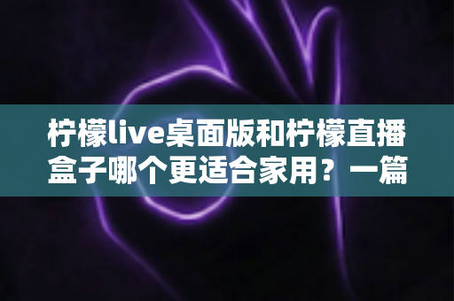 柠檬live桌面版和柠檬直播盒子哪个更适合家用？一篇看懂的家庭娱乐选购指南