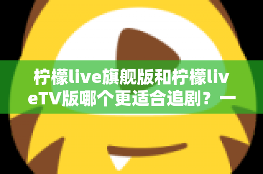 柠檬live旗舰版和柠檬liveTV版哪个更适合追剧?一文读懂两大版本差异与选择攻略 柠檬live旗舰版和柠檬liveTV版哪个更适合追剧?一文读懂两大版本差异与选择攻略