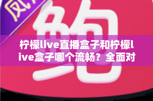 柠檬live直播盒子和柠檬live盒子哪个流畅?全面对比分析与实用选购指南 柠檬live直播盒子和柠檬live盒子哪个流畅?全面对比分析与实用选购指南