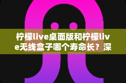 柠檬live桌面版和柠檬live无线盒子哪个寿命长?深度对比分析与延长寿命实用指南 柠檬live桌面版和柠檬live无线盒子哪个寿命长?深度对比分析与延长寿命实用指南