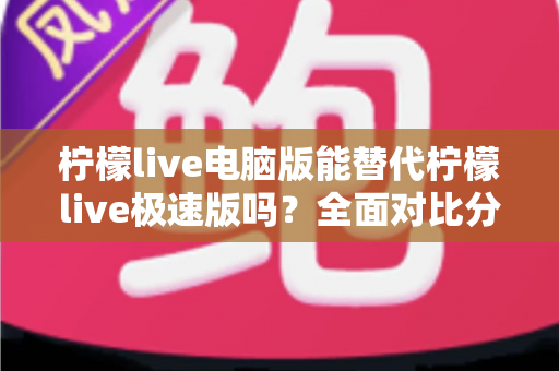 柠檬live电脑版能替代柠檬live极速版吗？全面对比分析与选择建议