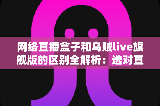 网络直播盒子和乌贼live旗舰版的区别全解析：选对直播设备，让你的直播间流量翻倍