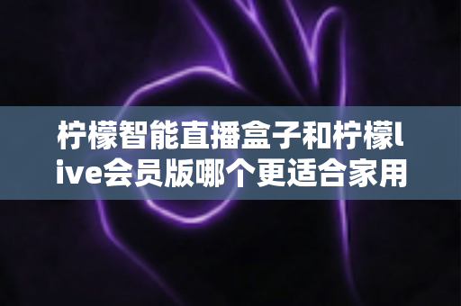 柠檬智能直播盒子和柠檬live会员版哪个更适合家用？——家庭观影方案深度对比与选购完全指南
