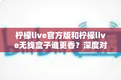 柠檬live官方版和柠檬live无线盒子谁更香？深度对比评测帮你选对不踩坑