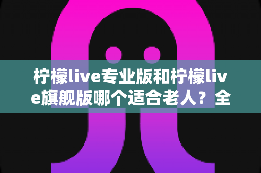 柠檬live专业版和柠檬live旗舰版哪个适合老人?全面对比分析帮您轻松做出最佳选择 柠檬live专业版和柠檬live旗舰版哪个适合老人?全面对比分析帮您轻松做出最佳选择