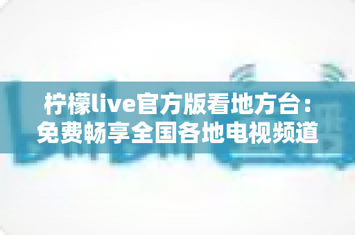 柠檬live官方版看地方台:免费畅享全国各地电视频道的全新指南 柠檬live官方版看地方台:免费畅享全国各地电视频道的全新指南