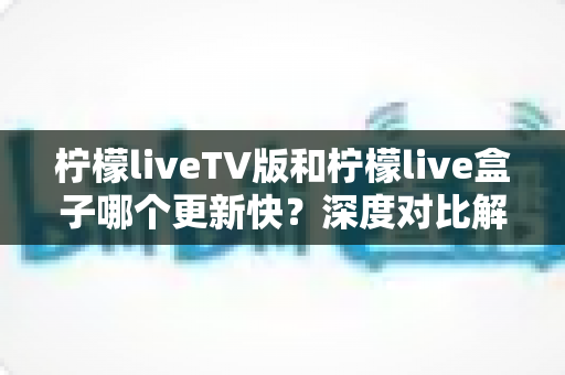 柠檬liveTV版和柠檬live盒子哪个更新快?深度对比解析帮你找到答案 柠檬liveTV版和柠檬live盒子哪个更新快?深度对比解析帮你找到答案