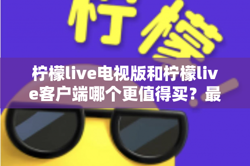 柠檬live电视版和柠檬live客户端哪个更值得买？最全对比与选购指南