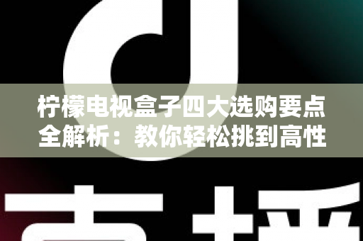 柠檬电视盒子四大选购要点全解析：教你轻松挑到高性价比的家庭观影神器