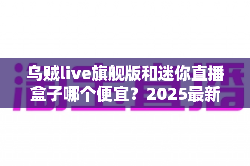 乌贼live旗舰版和迷你直播盒子哪个便宜?2025最新价格对比与高性价比选购攻略 乌贼live旗舰版和迷你直播盒子哪个便宜?2025最新价格对比与高性价比选购攻略