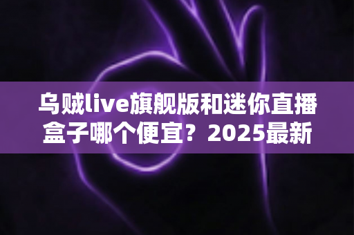 乌贼live旗舰版和迷你直播盒子哪个便宜?2025最新价格对比与高性价比选购攻略 乌贼live旗舰版和迷你直播盒子哪个便宜?2025最新价格对比与高性价比选购攻略