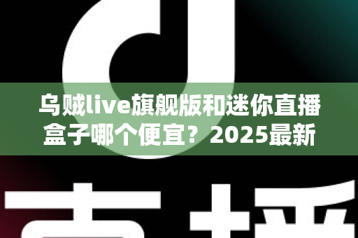 乌贼live旗舰版和迷你直播盒子哪个便宜？2025最新价格对比与高性价比选购攻略