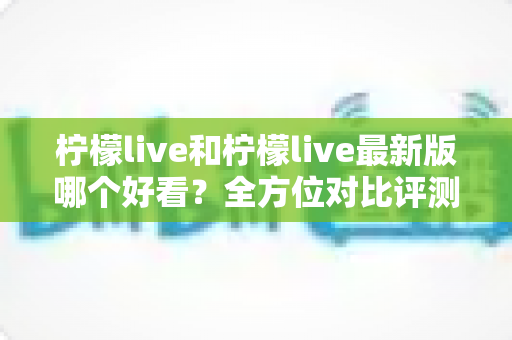 柠檬live和柠檬live最新版哪个好看?全方位对比评测帮你找到答案 柠檬live和柠檬live最新版哪个好看?全方位对比评测帮你找到答案