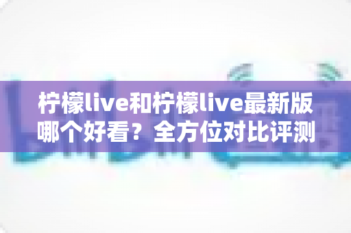 柠檬live和柠檬live最新版哪个好看?全方位对比评测帮你找到答案 柠檬live和柠檬live最新版哪个好看?全方位对比评测帮你找到答案