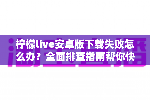 柠檬live安卓版下载失败怎么办?全面排查指南帮你快速解决下载难题 柠檬live安卓版下载失败怎么办?全面排查指南帮你快速解决下载难题