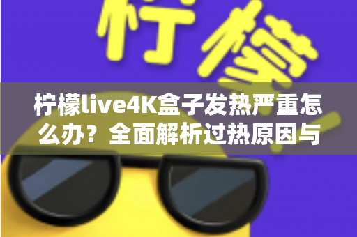 柠檬live4K盒子发热严重怎么办？全面解析过热原因与高效降温方案，让您的观影体验重回清凉稳定