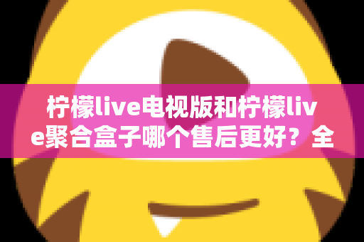 柠檬live电视版和柠檬live聚合盒子哪个售后更好?全方位对比分析帮你做出明智选择 柠檬live电视版和柠檬live聚合盒子哪个售后更好?全方位对比分析帮你做出明智选择