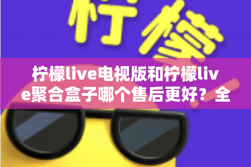 柠檬live电视版和柠檬live聚合盒子哪个售后更好？全方位对比分析帮你做出明智选择
