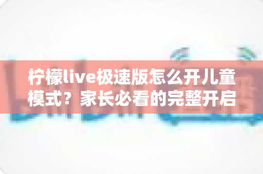 柠檬live极速版怎么开儿童模式？家长必看的完整开启教程与防沉迷使用指南