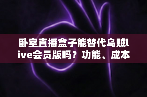 卧室直播盒子能替代乌贼live会员版吗?功能、成本与风险全方位深度对比解析 卧室直播盒子能替代乌贼live会员版吗?功能、成本与风险全方位深度对比解析