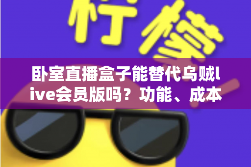 卧室直播盒子能替代乌贼live会员版吗?功能、成本与风险全方位深度对比解析 卧室直播盒子能替代乌贼live会员版吗?功能、成本与风险全方位深度对比解析