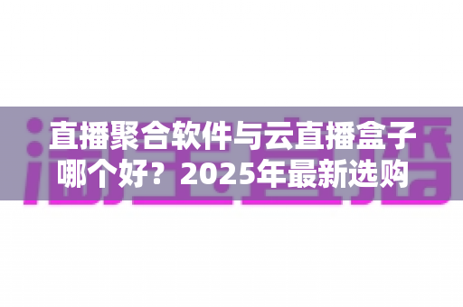 直播聚合软件与云直播盒子哪个好?2025年最新选购攻略与全方位深度对比解析 直播聚合软件与云直播盒子哪个好?2025年最新选购攻略与全方位深度对比解析