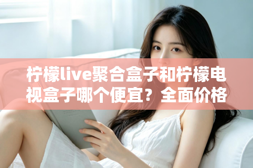 柠檬live聚合盒子和柠檬电视盒子哪个便宜？全面价格对比与高性价比选购指南