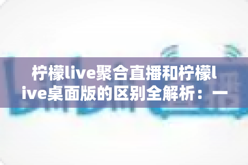 柠檬live聚合直播和柠檬live桌面版的区别全解析:一篇读懂两个版本,选对工具观看直播更轻松 柠檬live聚合直播和柠檬live桌面版的区别全解析:一篇读懂两个版本,选对工具观看直播更轻松