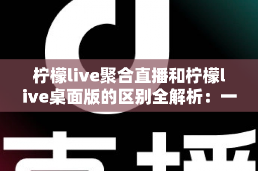 柠檬live聚合直播和柠檬live桌面版的区别全解析：一篇读懂两个版本，选对工具观看直播更轻松