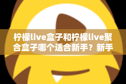 柠檬live盒子和柠檬live聚合盒子哪个适合新手？新手入门选型全攻略与避坑指南