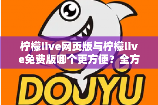 柠檬live网页版与柠檬live免费版哪个更方便?全方位深度对比与使用攻略 柠檬live网页版与柠檬live免费版哪个更方便?全方位深度对比与使用攻略