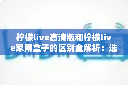 柠檬live高清版和柠檬live家用盒子的区别全解析:选对产品让家庭观影体验翻倍 柠檬live高清版和柠檬live家用盒子的区别全解析:选对产品让家庭观影体验翻倍