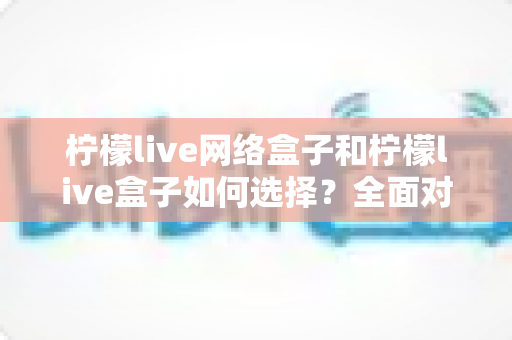 柠檬live网络盒子和柠檬live盒子如何选择?全面对比指南帮你做出明智决定 柠檬live网络盒子和柠檬live盒子如何选择?全面对比指南帮你做出明智决定