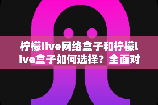 柠檬live网络盒子和柠檬live盒子如何选择?全面对比指南帮你做出明智决定 柠檬live网络盒子和柠檬live盒子如何选择?全面对比指南帮你做出明智决定