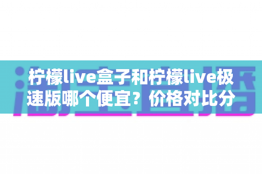 柠檬live盒子和柠檬live极速版哪个便宜?价格对比分析与省钱选购全指南 柠檬live盒子和柠檬live极速版哪个便宜?价格对比分析与省钱选购全指南