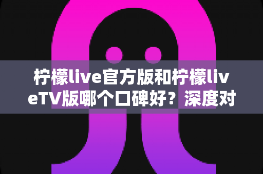 柠檬live官方版和柠檬liveTV版哪个口碑好?深度对比评测助你选对版本 柠檬live官方版和柠檬liveTV版哪个口碑好?深度对比评测助你选对版本