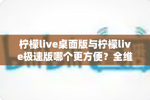柠檬live桌面版与柠檬live极速版哪个更方便？全维度对比评测帮你一次选对