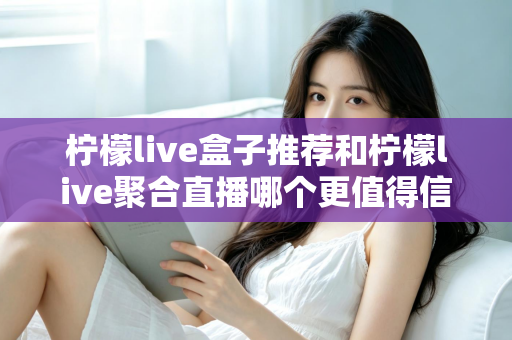 柠檬live盒子推荐和柠檬live聚合直播哪个更值得信赖?深度对比与实用选购指南 柠檬live盒子推荐和柠檬live聚合直播哪个更值得信赖?深度对比与实用选购指南