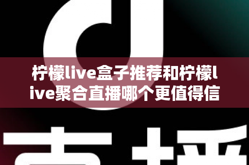 柠檬live盒子推荐和柠檬live聚合直播哪个更值得信赖？深度对比与实用选购指南