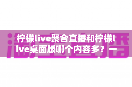 柠檬live聚合直播和柠檬live桌面版哪个内容多？一文看懂两大版本的内容差异与选择攻略