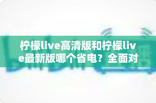柠檬live高清版和柠檬live最新版哪个省电？全面对比解析与实用省电指南