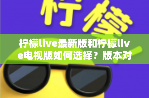 柠檬live最新版和柠檬live电视版如何选择？版本对比全解析与实用选购指南