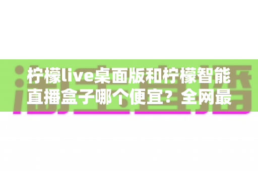 柠檬live桌面版和柠檬智能直播盒子哪个便宜?全网最全价格对比与省钱选购指南 柠檬live桌面版和柠檬智能直播盒子哪个便宜?全网最全价格对比与省钱选购指南