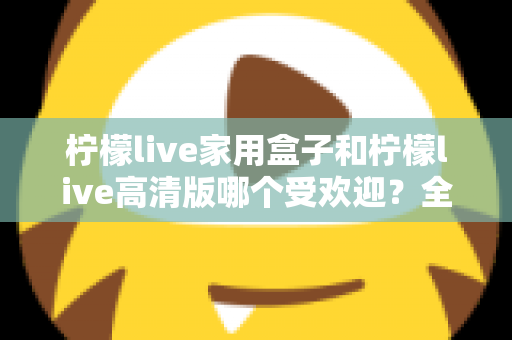 柠檬live家用盒子和柠檬live高清版哪个受欢迎?全面对比解析帮你选对版本 柠檬live家用盒子和柠檬live高清版哪个受欢迎?全面对比解析帮你选对版本