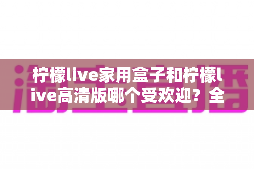 柠檬live家用盒子和柠檬live高清版哪个受欢迎?全面对比解析帮你选对版本 柠檬live家用盒子和柠檬live高清版哪个受欢迎?全面对比解析帮你选对版本