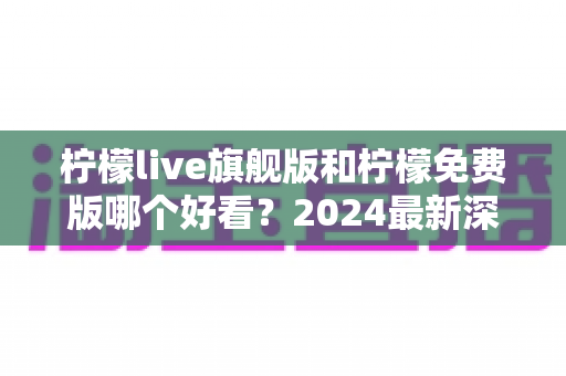 柠檬live旗舰版和柠檬免费版哪个好看？2024最新深度对比评测，看完不再纠结选哪版！